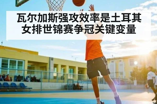 瓦尔加斯强攻效率是土耳其女排世锦赛争冠关键变量 - XK ESPORT